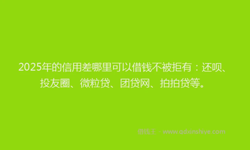 2025年的信用差哪里可以借钱不被拒有：还呗、投友圈、微粒贷、团贷网、拍拍贷等。