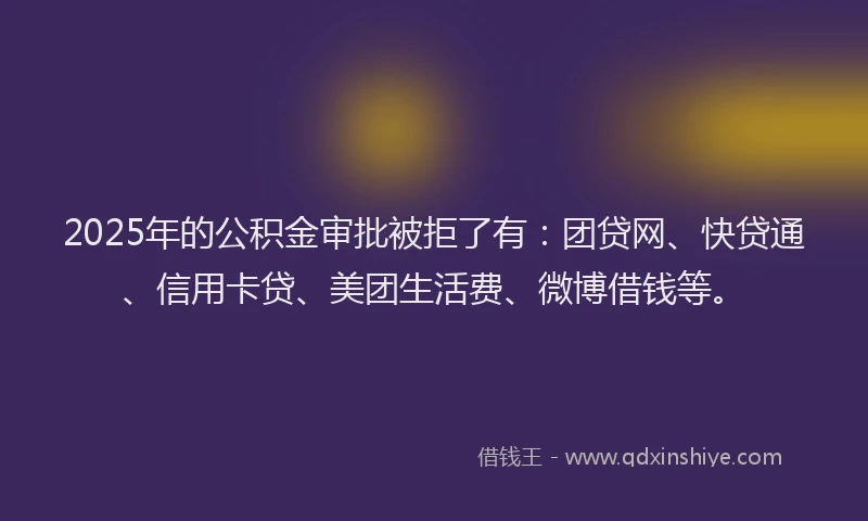 2025年的公积金审批被拒了有：团贷网、快贷通、信用卡贷、美团生活费、微博借钱等。
