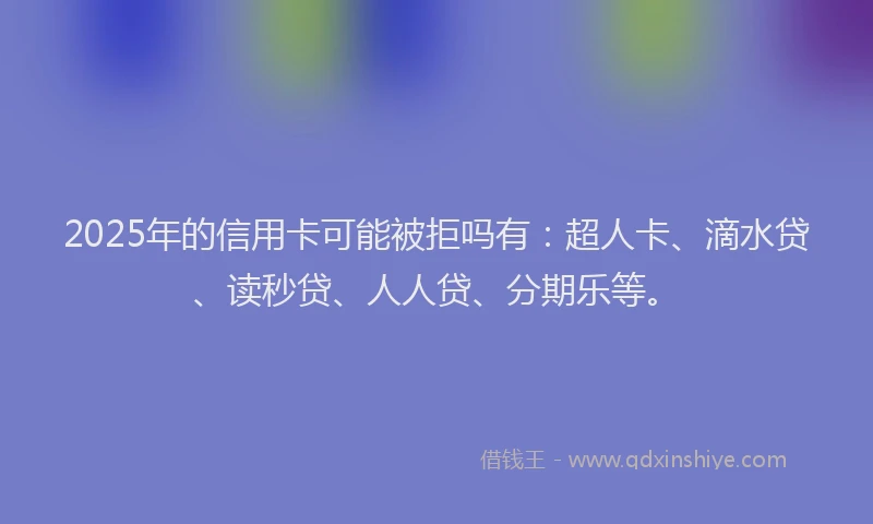 2025年的信用卡可能被拒吗有：超人卡、滴水贷、读秒贷、人人贷、分期乐等。