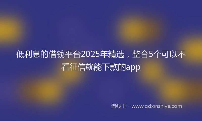 低利息的借钱平台2025年精选，整合5个可以不看征信就能下款的app