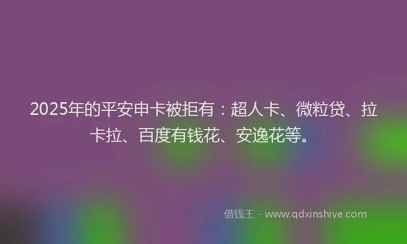 2025年的平安申卡被拒有：超人卡、微粒贷、拉卡拉、百度有钱花、安逸花等。
