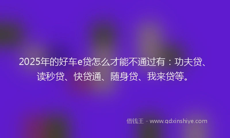 2025年的好车e贷怎么才能不通过有：功夫贷、读秒贷、快贷通、随身贷、我来贷等。
