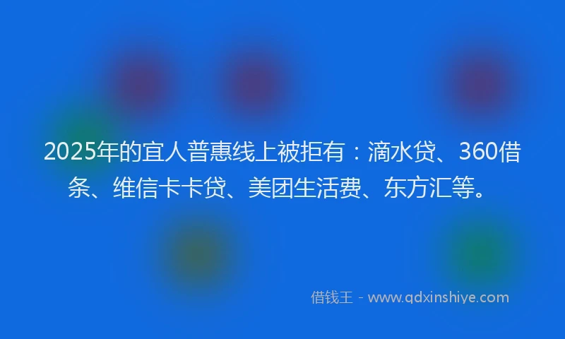 2025年的宜人普惠线上被拒有：滴水贷、360借条、维信卡卡贷、美团生活费、东方汇等。