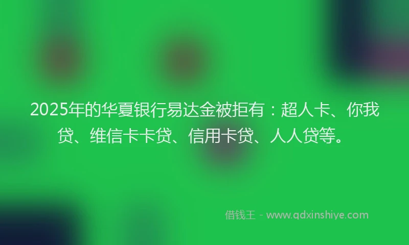 2025年的华夏银行易达金被拒有：超人卡、你我贷、维信卡卡贷、信用卡贷、人人贷等。