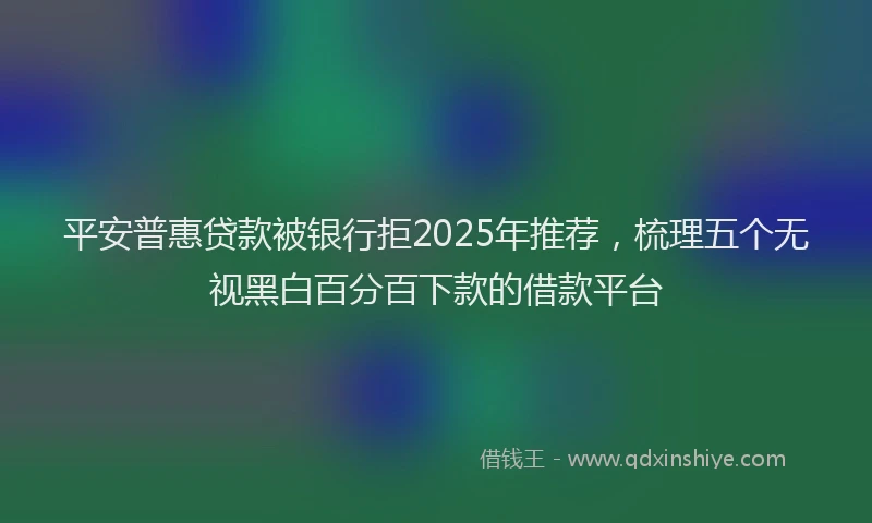 平安普惠贷款被银行拒2025年推荐，梳理五个无视黑白百分百下款的借款平台