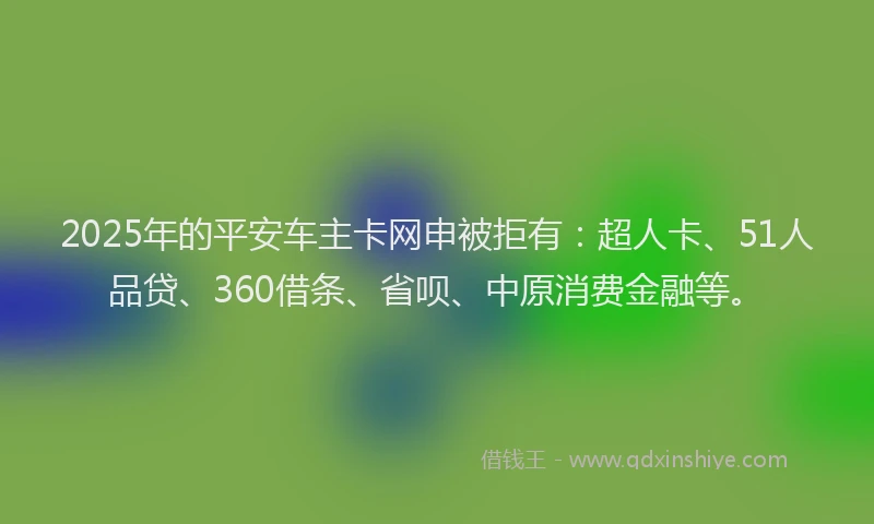 2025年的平安车主卡网申被拒有：超人卡、51人品贷、360借条、省呗、中原消费金融等。
