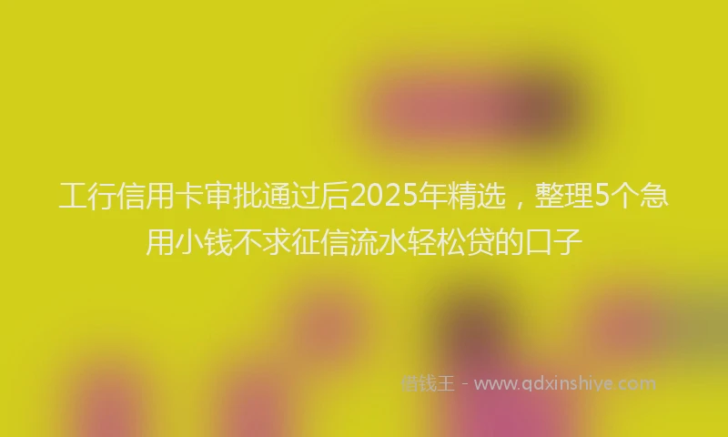 工行信用卡审批通过后2025年精选，整理5个急用小钱不求征信流水轻松贷的口子