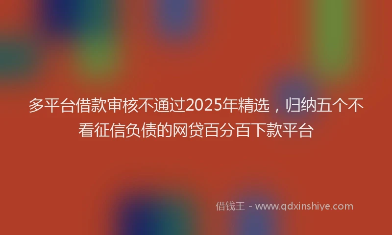 多平台借款审核不通过2025年精选，归纳五个不看征信负债的网贷百分百下款平台