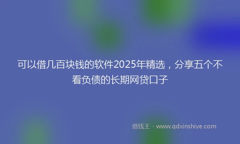 可以借几百块钱的软件2025年精选，分享五个不看负债的长期网贷口子
