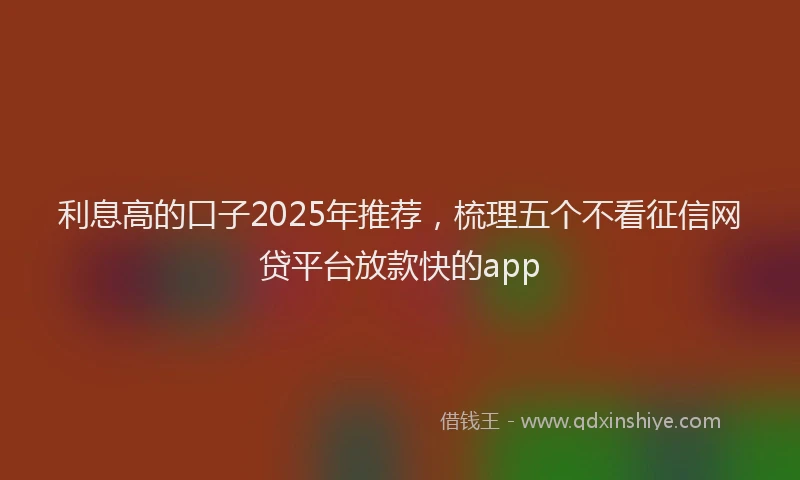 利息高的口子2025年推荐，梳理五个不看征信网贷平台放款快的app