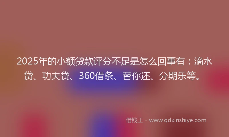 2025年的小额贷款评分不足是怎么回事有：滴水贷、功夫贷、360借条、替你还、分期乐等。