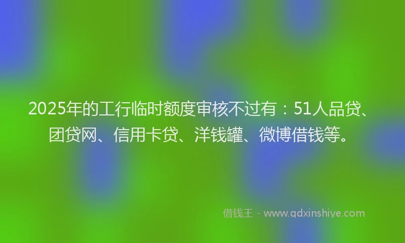 2025年的工行临时额度审核不过有：51人品贷、团贷网、信用卡贷、洋钱罐、微博借钱等。