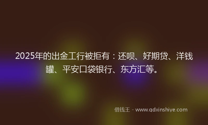 2025年的出金工行被拒有：还呗、好期贷、洋钱罐、平安口袋银行、东方汇等。