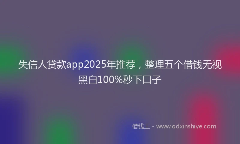 失信人贷款app2025年推荐，整理五个借钱无视黑白100%秒下口子