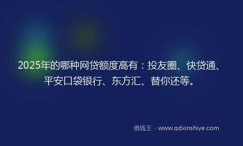 2025年的哪种网贷额度高有：投友圈、快贷通、平安口袋银行、东方汇、替你还等。