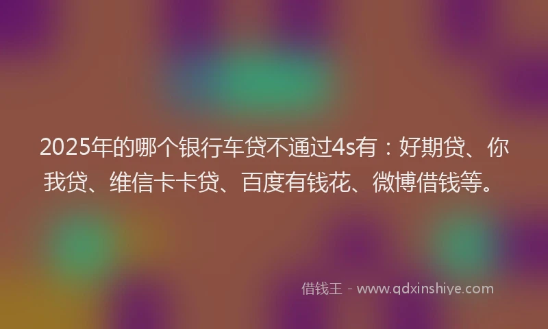 2025年的哪个银行车贷不通过4s有：好期贷、你我贷、维信卡卡贷、百度有钱花、微博借钱等。