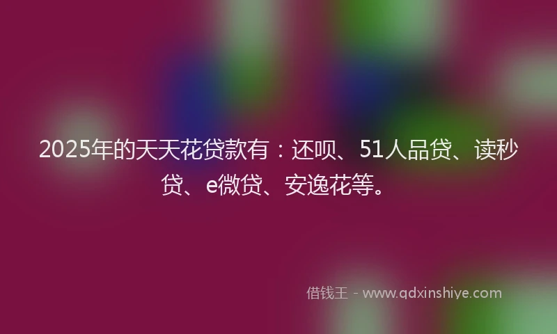 2025年的天天花贷款有：还呗、51人品贷、读秒贷、e微贷、安逸花等。