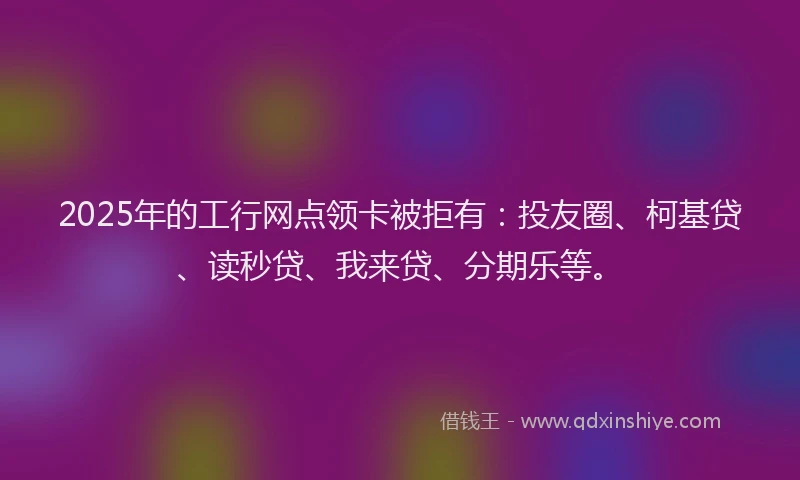 2025年的工行网点领卡被拒有：投友圈、柯基贷、读秒贷、我来贷、分期乐等。