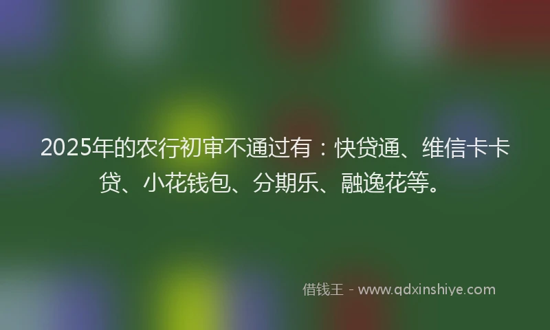2025年的农行初审不通过有：快贷通、维信卡卡贷、小花钱包、分期乐、融逸花等。