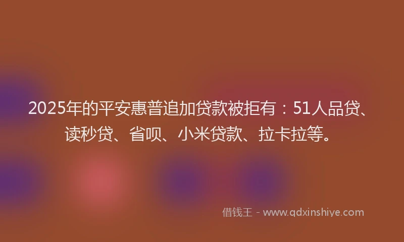 2025年的平安惠普追加贷款被拒有：51人品贷、读秒贷、省呗、小米贷款、拉卡拉等。