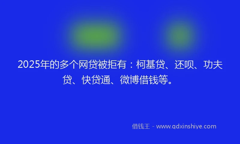 2025年的多个网贷被拒有：柯基贷、还呗、功夫贷、快贷通、微博借钱等。