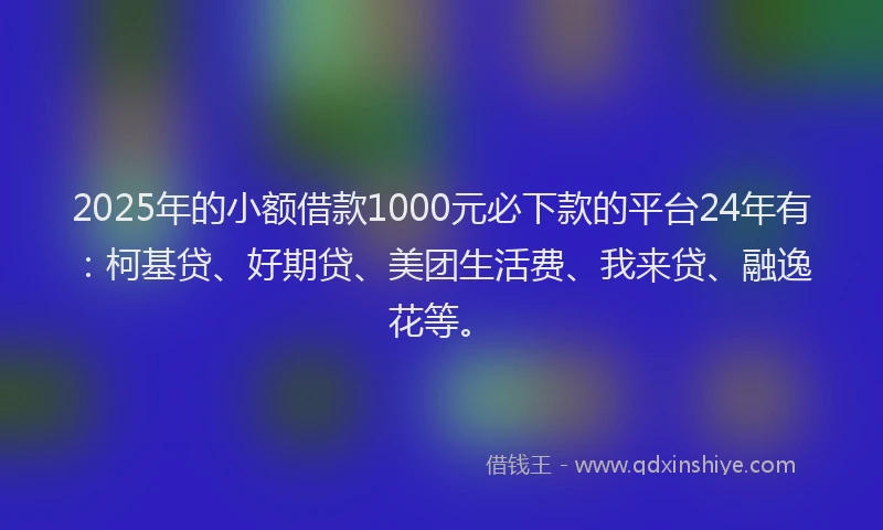 2025年的小额借款1000元必下款的平台24年有：柯基贷、好期贷、美团生活费、我来贷、融逸花等。