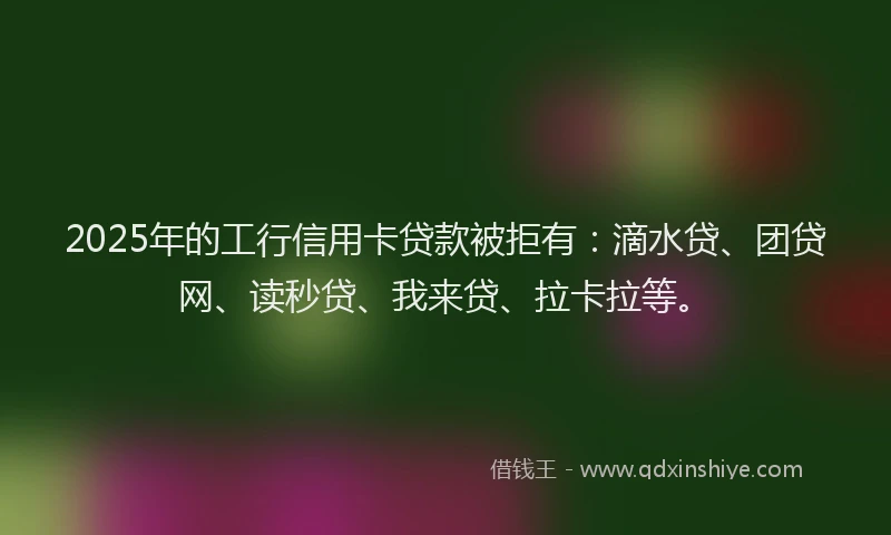 2025年的工行信用卡贷款被拒有：滴水贷、团贷网、读秒贷、我来贷、拉卡拉等。