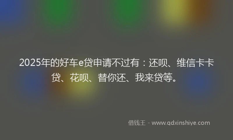 2025年的好车e贷申请不过有：还呗、维信卡卡贷、花呗、替你还、我来贷等。