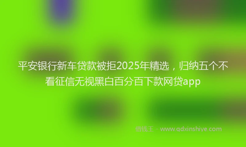 平安银行新车贷款被拒2025年精选，归纳五个不看征信无视黑白百分百下款网贷app