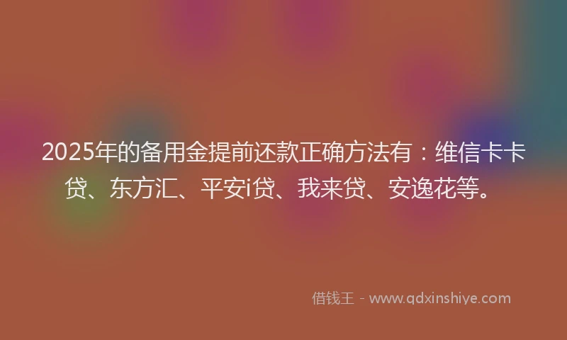 2025年的备用金提前还款正确方法有：维信卡卡贷、东方汇、平安i贷、我来贷、安逸花等。