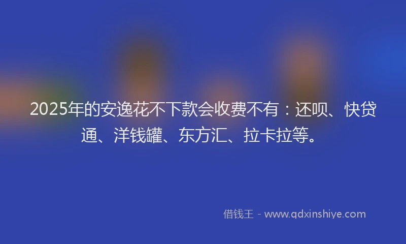 2025年的安逸花不下款会收费不有：还呗、快贷通、洋钱罐、东方汇、拉卡拉等。
