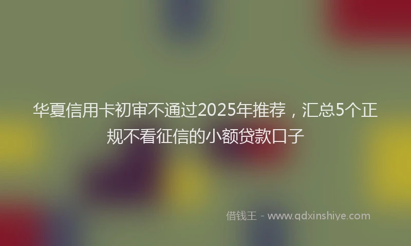 华夏信用卡初审不通过2025年推荐，汇总5个正规不看征信的小额贷款口子