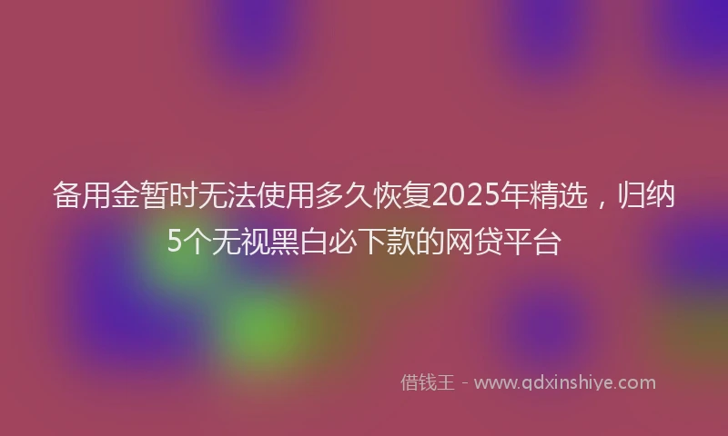 备用金暂时无法使用多久恢复2025年精选，归纳5个无视黑白必下款的网贷平台