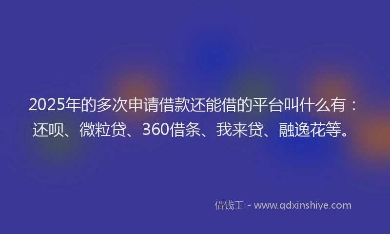 2025年的多次申请借款还能借的平台叫什么有：还呗、微粒贷、360借条、我来贷、融逸花等。