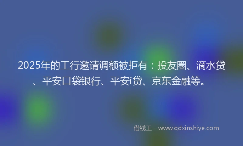 2025年的工行邀请调额被拒有：投友圈、滴水贷、平安口袋银行、平安i贷、京东金融等。