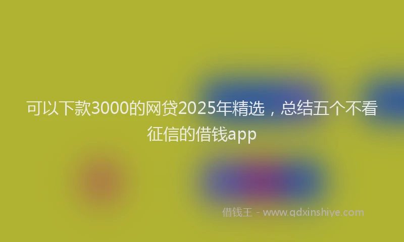 可以下款3000的网贷2025年精选，总结五个不看征信的借钱app