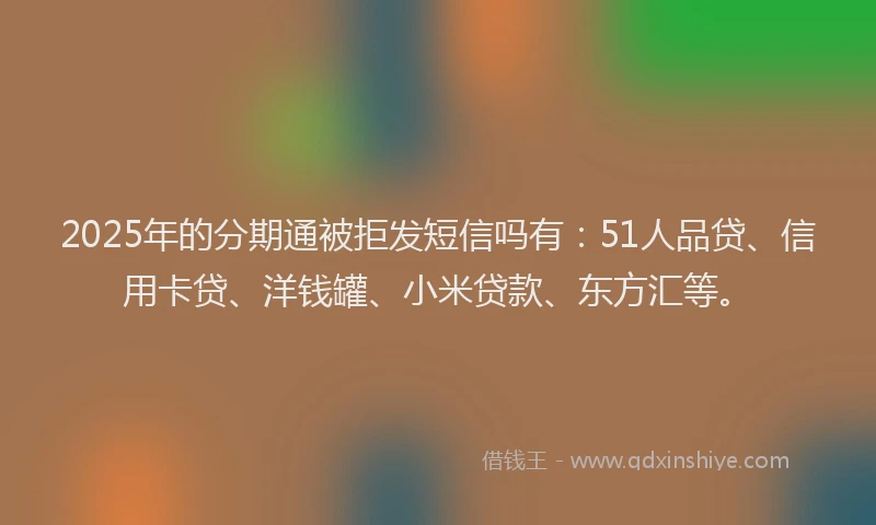 2025年的分期通被拒发短信吗有：51人品贷、信用卡贷、洋钱罐、小米贷款、东方汇等。
