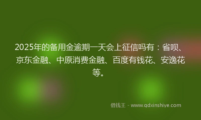2025年的备用金逾期一天会上征信吗有：省呗、京东金融、中原消费金融、百度有钱花、安逸花等。