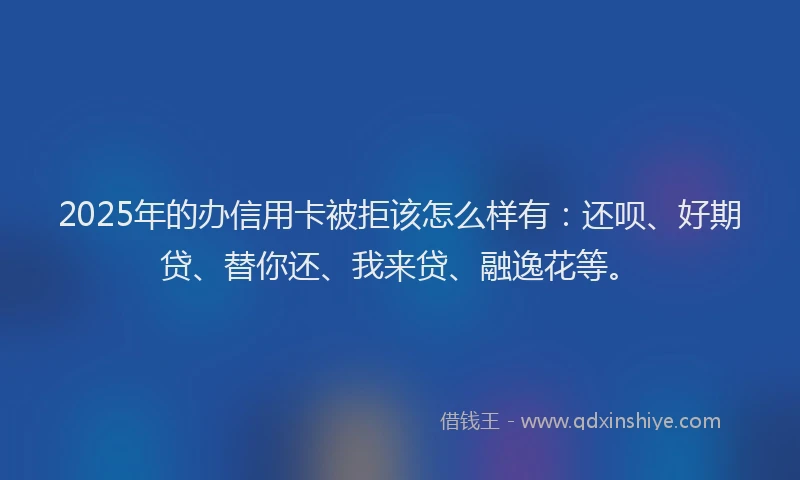 2025年的办信用卡被拒该怎么样有：还呗、好期贷、替你还、我来贷、融逸花等。