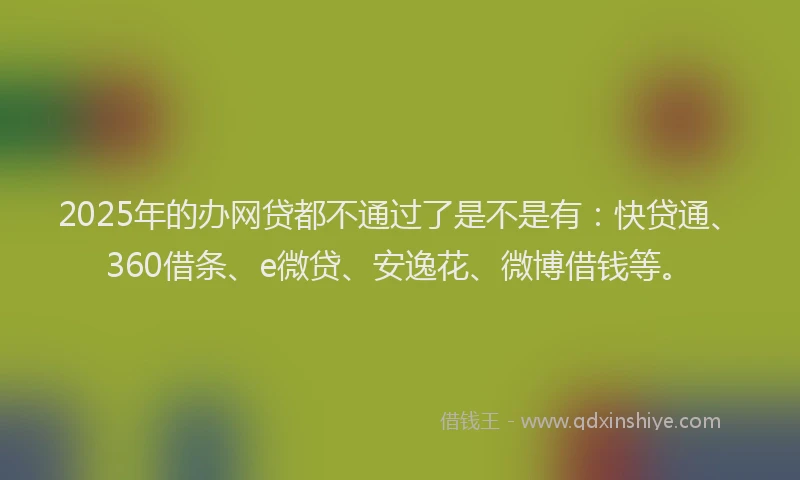 2025年的办网贷都不通过了是不是有：快贷通、360借条、e微贷、安逸花、微博借钱等。