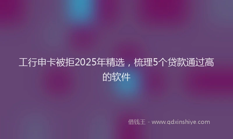 工行申卡被拒2025年精选，梳理5个贷款通过高的软件