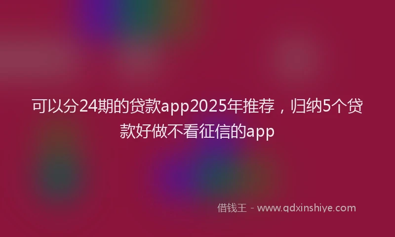 可以分24期的贷款app2025年推荐，归纳5个贷款好做不看征信的app