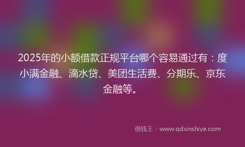 2025年的小额借款正规平台哪个容易通过有：度小满金融、滴水贷、美团生活费、分期乐、京东金融等。