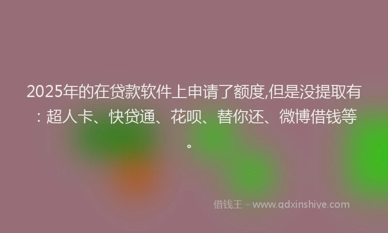 2025年的在贷款软件上申请了额度,但是没提取有：超人卡、快贷通、花呗、替你还、微博借钱等。