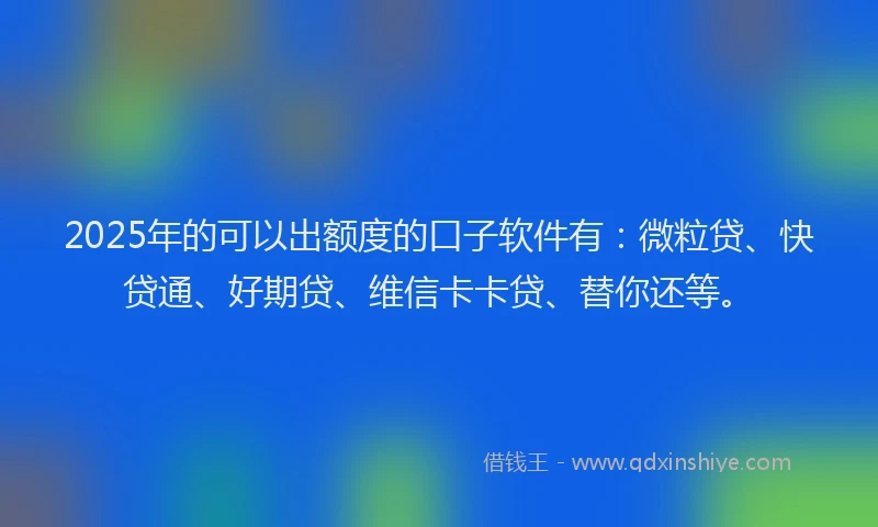 2025年的可以出额度的口子软件有：微粒贷、快贷通、好期贷、维信卡卡贷、替你还等。