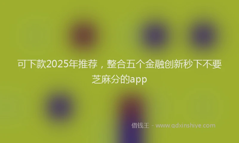可下款2025年推荐，整合五个金融创新秒下不要芝麻分的app