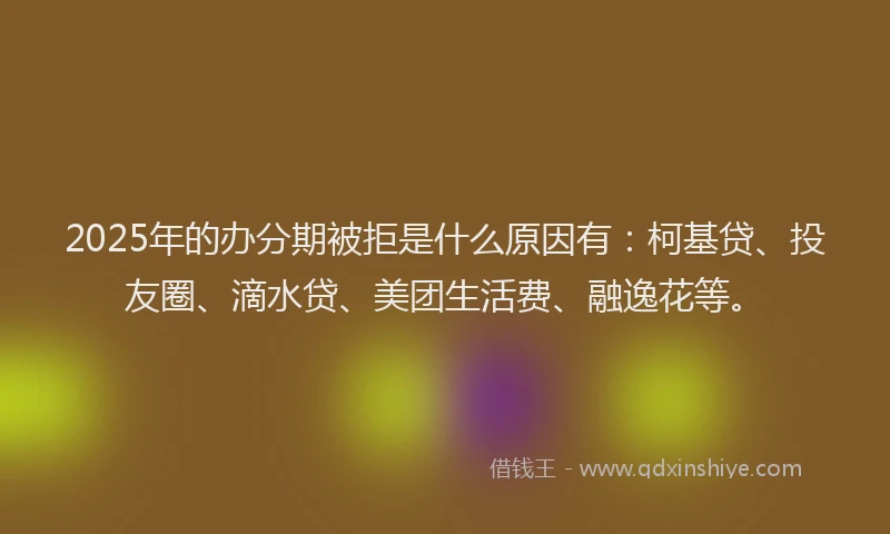 2025年的办分期被拒是什么原因有：柯基贷、投友圈、滴水贷、美团生活费、融逸花等。