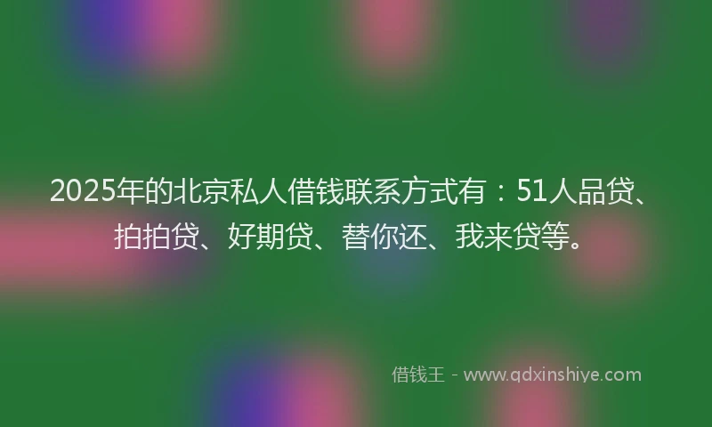 2025年的北京私人借钱联系方式有：51人品贷、拍拍贷、好期贷、替你还、我来贷等。