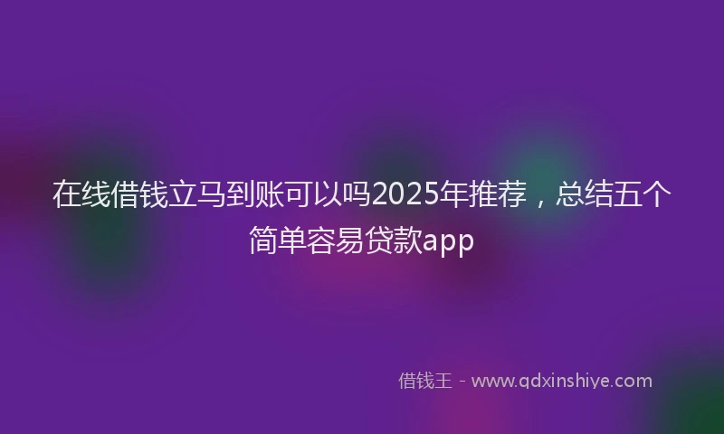 在线借钱立马到账可以吗2025年推荐，总结五个简单容易贷款app