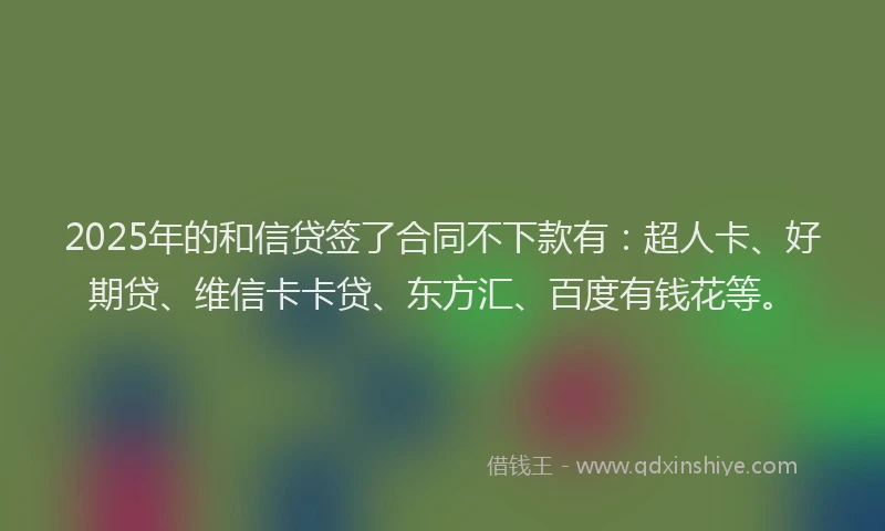 2025年的和信贷签了合同不下款有：超人卡、好期贷、维信卡卡贷、东方汇、百度有钱花等。